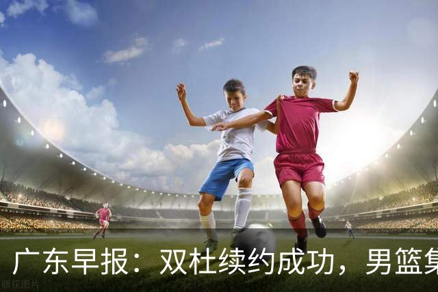 广东早报：双杜续约成功，男篮集训名单发布，上海欲挖焦泊乔？