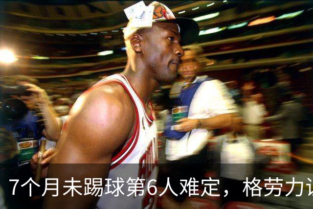 7个月未踢球第6人难定，格劳力证忠诚，于根伟面临国脚流失考验！